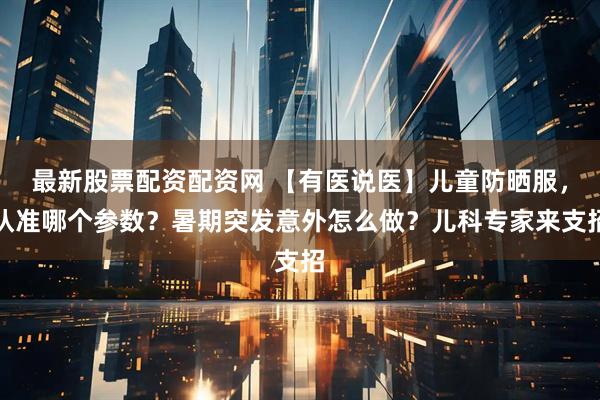 最新股票配资配资网 【有医说医】儿童防晒服，认准哪个参数？暑期突发意外怎么做？儿科专家来支招