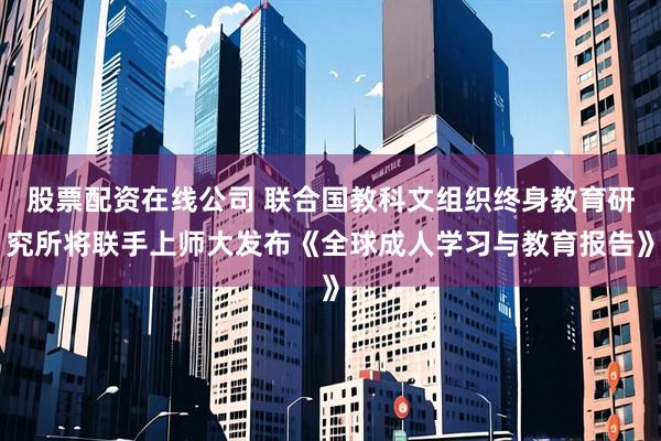 股票配资在线公司 联合国教科文组织终身教育研究所将联手上师大发布《全球成人学习与教育报告》