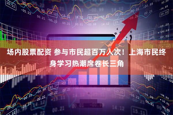 场内股票配资 参与市民超百万人次！上海市民终身学习热潮席卷长三角