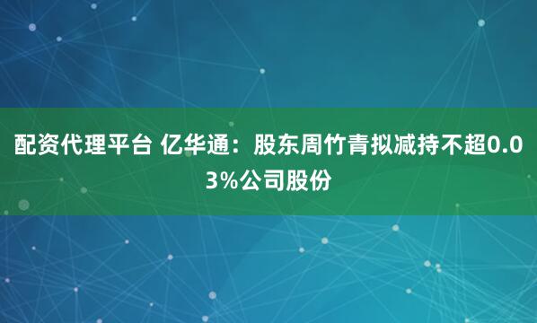 配资代理平台 亿华通：股东周竹青拟减持不超0.03%公司股份