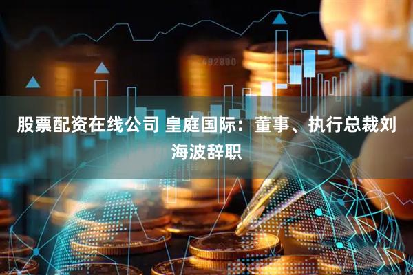 股票配资在线公司 皇庭国际：董事、执行总裁刘海波辞职
