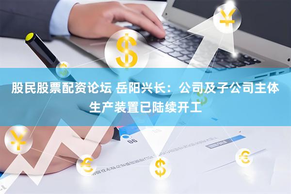 股民股票配资论坛 岳阳兴长：公司及子公司主体生产装置已陆续开工