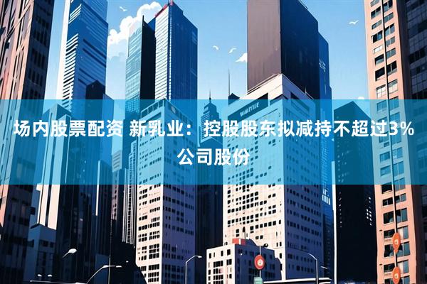 场内股票配资 新乳业：控股股东拟减持不超过3%公司股份