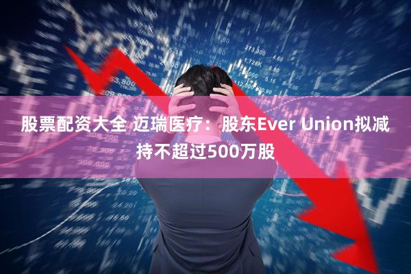 股票配资大全 迈瑞医疗：股东Ever Union拟减持不超过500万股