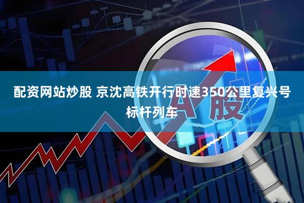 配资网站炒股 京沈高铁开行时速350公里复兴号标杆列车