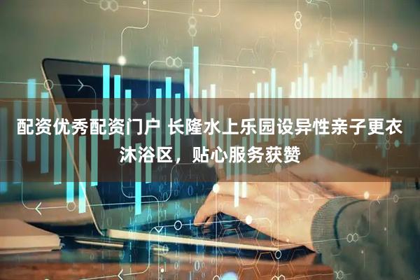 配资优秀配资门户 长隆水上乐园设异性亲子更衣沐浴区，贴心服务获赞