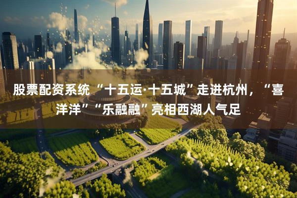 股票配资系统 “十五运·十五城”走进杭州，“喜洋洋”“乐融融”亮相西湖人气足
