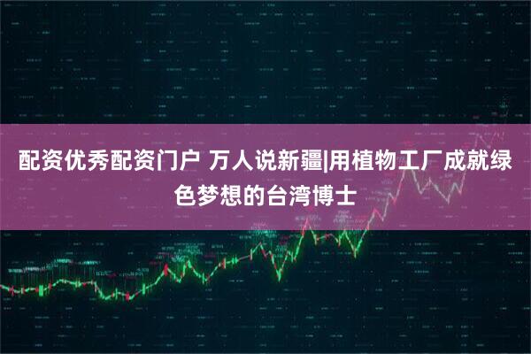 配资优秀配资门户 万人说新疆|用植物工厂成就绿色梦想的台湾博士