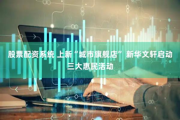 股票配资系统 上新“城市旗舰店” 新华文轩启动三大惠民活动