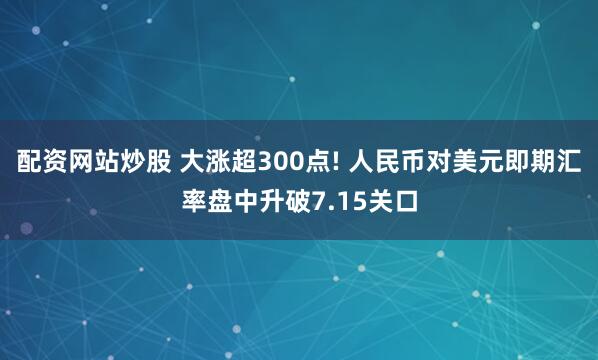 配资网站炒股 大涨超300点! 人民币对美元即期汇率盘中升破7.15关口