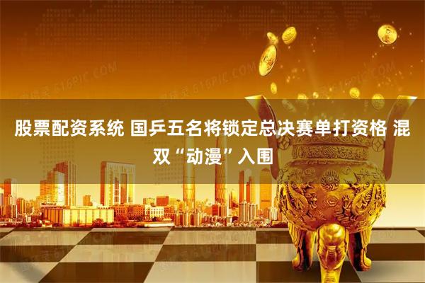 股票配资系统 国乒五名将锁定总决赛单打资格 混双“动漫”入围