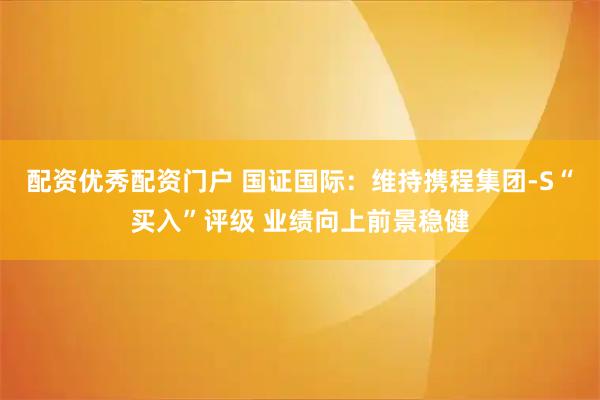 配资优秀配资门户 国证国际：维持携程集团-S“买入”评级 业绩向上前景稳健